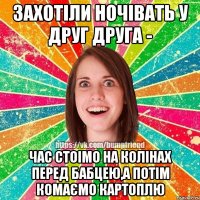 захотіли ночівать у друг друга - час стоімо на колінах перед бабцею,а потім комаємо картоплю