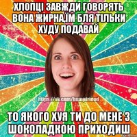 Хлопці завжди говорять вона жирна,їм бля тільки худу подавай то якого хуя ти до мене з шоколадкою приходиш