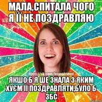 Мала,спитала чого я її не поздравляю якшо б я ше знала з яким хуєм її поздравляти,було б збс