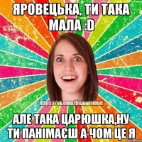 Яровецька, ти така мала :D АЛЕ ТАКА ЦАРЮШКА,ну ти панімаєш а чом це Я