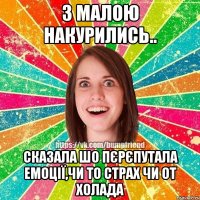 З малою накурились.. сказала шо пєрєпутала емоції,чи то страх чи от холада