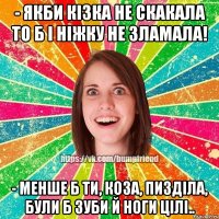 - якби кізка не скакала то б і ніжку не зламала! - менше б ти, коза, пизділа, були б зуби й ноги цілі..