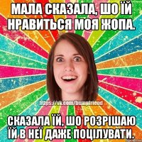 мала сказала, шо їй нравиться моя жопа. сказала їй, шо розрішаю їй в неї даже поцілувати.