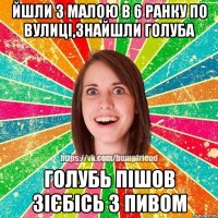 Йшли з малою в 6 ранку по вулиці,знайшли голуба голубь пішов зієбісь з пивом