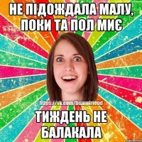 не підождала малу, поки та пол миє тиждень не балакала