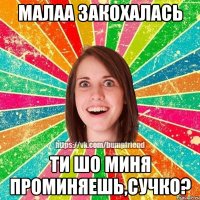 Малаа закохалась ти шо миня проминяешь,сучко?