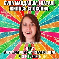 Була Майданша і Наталі, жилось спокойно. тепер павзраслелі,пораз"їжались.нема с ким і випить