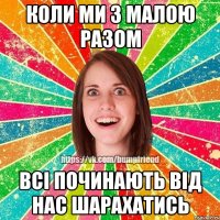 КОЛИ МИ З МАЛОЮ РАЗОМ ВСІ ПОЧИНАЮТЬ ВІД НАС ШАРАХАТИСЬ