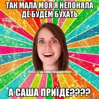 Так мала моя я непоняла де будем бухать А Саша приїде????