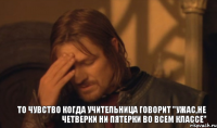 то чувство когда учительница говорит "ужас,не четверки ни пятерки во всем классе"