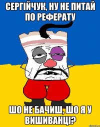 Сергійчук, ну не питай по реферату Шо не бачиш, шо я у вишиванці?