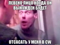 ЛЕВЕНО ЛИЦО КОГДА ОН ВЫНУЖДЕН БУДЕТ ОТСАСАТЬ У МЕНЯ В CW