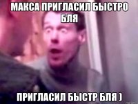 макса пригласил быстро бля пригласил быстр бля )