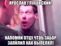 Ярослав Глуховский! Напомни отцу чтоб забор запилил как выпелял!