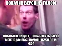 побачив вероніку голою всьо мені пиздец.. вона біжить зараз мене ізнасілує...Поможіть!! Хелп мі хеоп