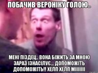 побачив вероніку голою.. мені піздец.. вона біжить за мною зараз ізнасілує... допоможіть допоможіть!! Хелп Хелп мііііііі