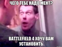 чего тебе надо мент? battlefield 4 хочу вам установить