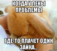 Когда у Лены проблемы Где-то плачет один зайка...
