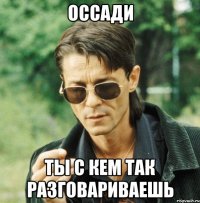 оссади ты с кем так разговариваешь