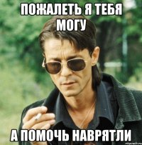 пожалеть я тебя могу а помочь наврятли
