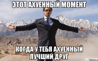 Этот ахуенный момент Когда у тебя ахуенный лучший друг