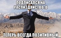 Подписался на Распиздяйство :D теперь всегда позитивный