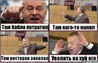 Там бабло потратил Там кого-то нанял Там ресторан заказал Уволить на хуй его