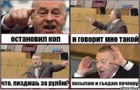 остановил коп и говорит мне такой что, пиздишь за рулём? посылаю и съедаю печенку!