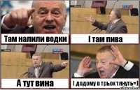 Там налили водки І там пива А тут вина І додому в трьох тянуть=)