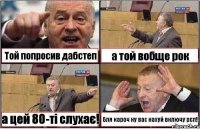 Той попросив дабстеп а той вобще рок а цей 80-ті слухає! Бля кароч ну вас нахуй включу рєп!!