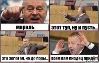 мораль этот туп, ну и пусть... это золотая, но до поры... всем вам пиздец придёт!