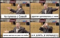 та гуляла с Севой другая целовалась с ним третья шептала на ушко что любит А Я ,БЛЯТЬ ,В УКРАИНЕ!!1