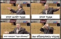 этот шлёт туда этот туда этот говорит:"иди обниму!" вы ебанулись чтоле