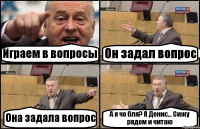 Играем в вопросы Он задал вопрос Она задала вопрос А я чо бля? Я Денис... Сижу рядом и читаю