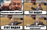 Кидаешь видео друзьям Тот видел этот видел да заебали,чё вам делать нехуй больше?