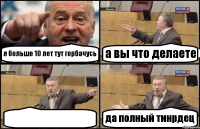 я больше 10 лет тут горбачусь а вы что делаете  да полный тинрдец
