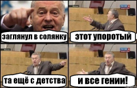 заглянул в солянку этот упоротый та ещё с детства и все гении!