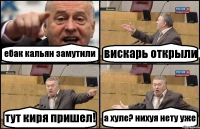 ебак кальян замутили вискарь открыли тут киря пришел! а хуле? нихуя нету уже