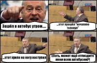 Зашёл в автобус утром..... ...этот прошёл "нечаянно толкнул" ...этот хуило на ногу наступил Ебать, может ещё отпиздите меня всем автобусом?!