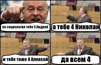 по социология тебе 5 Андрей а тебе 4 Николай и тебе тоже 4 Алексей да всем 4