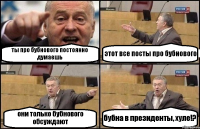 ты про бубнового постоянно думаешь этот все посты про бубнового они только бубнового обсуждают бубна в президенты, хуле!?
