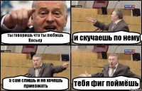ты говоришь что ты любишь Ваську и скучаешь по нему а сам спишь и не хочешь приезжать тебя фиг поймёшь