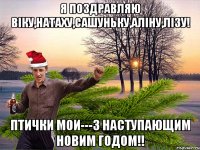 я поздравляю Вiку,Натаху,Сашуньку,Алiну,Лiзу! птички мои---з наступающим Новим Годом!!