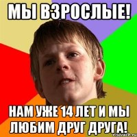 мы взрослые! нам уже 14 лет и мы любим друг друга!