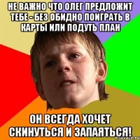 НЕ ВАЖНО ЧТО ОЛЕГ ПРЕДЛОЖИТ ТЕБЕ - БЕЗ ОБИДНО ПОИГРАТЬ В КАРТЫ ИЛИ ПОДУТЬ ПЛАН ОН ВСЕГДА ХОЧЕТ СКИНУТЬСЯ И ЗАПАЯТЬСЯ!