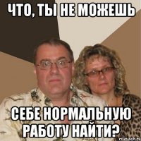 что, ты не можешь себе нормальную работу найти?