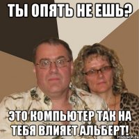 Ты опять не ешь? это компьютер так на тебя влияет альберт!