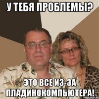 У тебя проблемы? Это все из-за пладинокомпьютера!