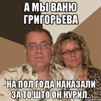 А мы Ваню Григорьева на пол года наказали за то што он курил..