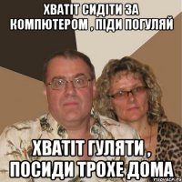 хватіт сидіти за компютером , піди погуляй хватіт гуляти , посиди трохе дома